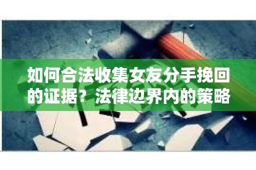 如何合法收集女友分手挽回的证据？法律边界内的策略与技巧