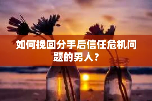 如何挽回分手后信任危机问题的男人？