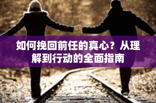 如何挽回前任的真心？从理解到行动的全面指南