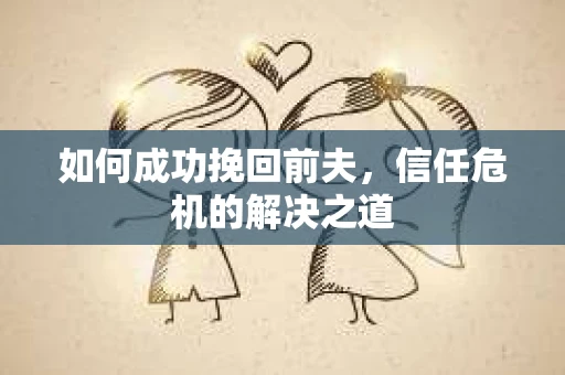 如何成功挽回前夫,信任危机的解决之道 如何成功挽回前夫,信任危机的解决之道