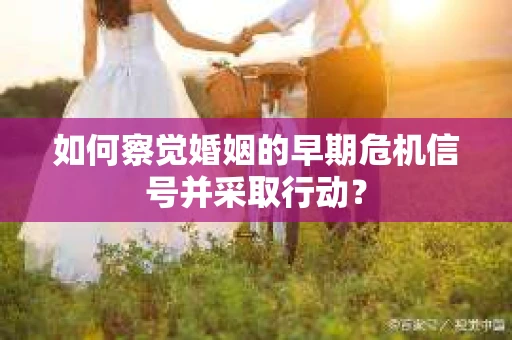 如何察觉婚姻的早期危机信号并采取行动？