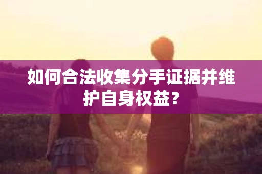 如何合法收集分手证据并维护自身权益？