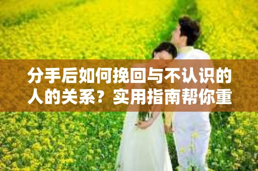 分手后如何挽回与不认识的人的关系？实用指南帮你重拾失去的联结