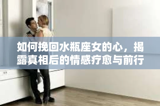 如何挽回水瓶座女的心，揭露真相后的情感疗愈与前行计划