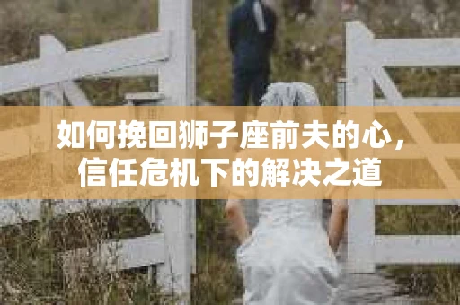 如何挽回狮子座前夫的心，信任危机下的解决之道