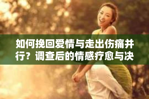 如何挽回爱情与走出伤痛并行？调查后的情感疗愈与决策指南