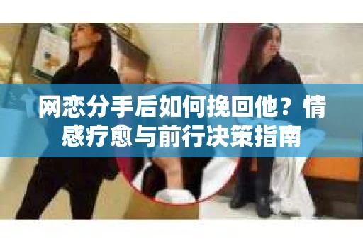 网恋分手后如何挽回他?情感疗愈与前行决策指南 网恋分手后如何挽回他?情感疗愈与前行决策指南