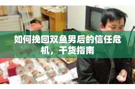 如何挽回双鱼男后的信任危机，干货指南