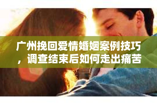 广州挽回爱情婚姻案例技巧，调查结束后如何走出痛苦并做出明智决策？