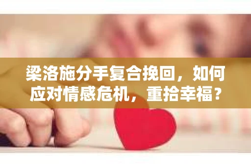 梁洛施分手复合挽回，如何应对情感危机，重拾幸福？