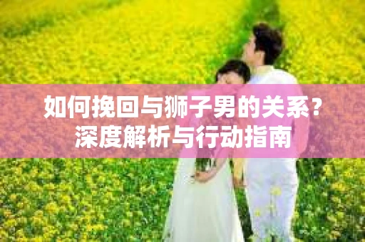 如何挽回与狮子男的关系？深度解析与行动指南