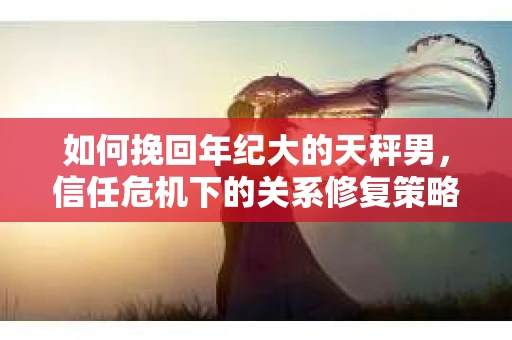 如何挽回年纪大的天秤男，信任危机下的关系修复策略