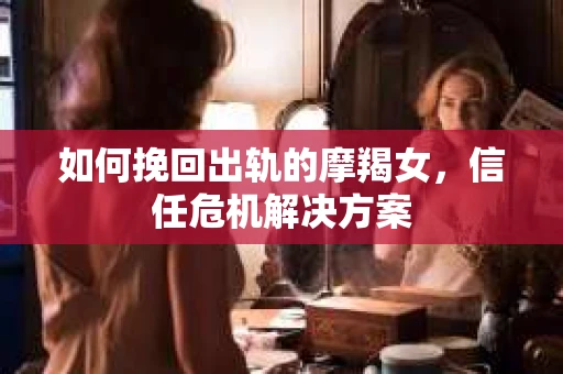 如何挽回出轨的摩羯女，信任危机解决方案