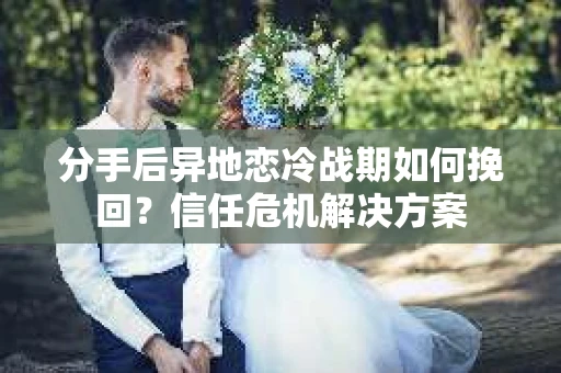 分手后异地恋冷战期如何挽回？信任危机解决方案