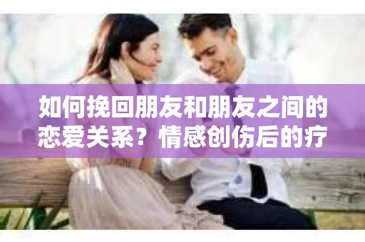 如何挽回朋友和朋友之间的恋爱关系？情感创伤后的疗愈与决策之路