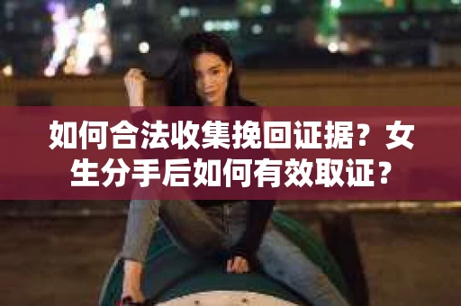 如何合法收集挽回证据？女生分手后如何有效取证？