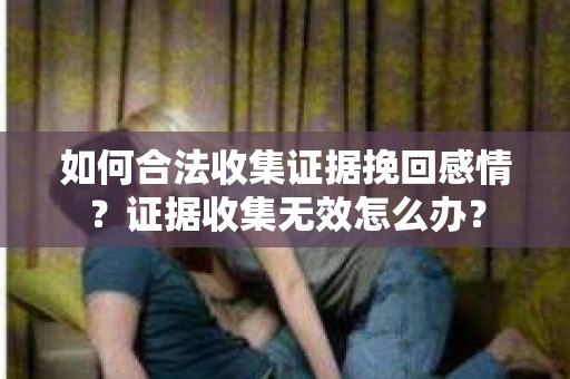 如何合法收集证据挽回感情？证据收集无效怎么办？