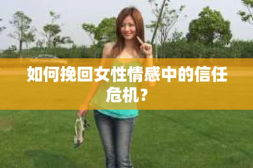 如何挽回女性情感中的信任危机? 如何挽回女性情感中的信任危机?