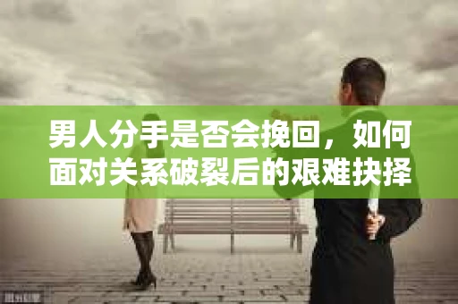 男人分手是否会挽回，如何面对关系破裂后的艰难抉择？