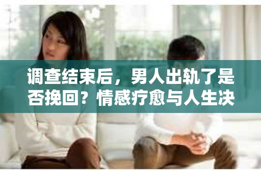 调查结束后，男人出轨了是否挽回？情感疗愈与人生决策的干货指南