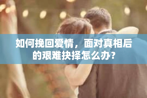 如何挽回爱情，面对真相后的艰难抉择怎么办？