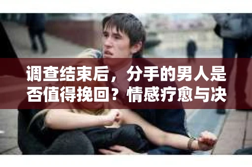 调查结束后，分手的男人是否值得挽回？情感疗愈与决策之路