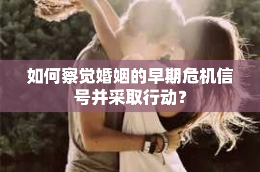 如何察觉婚姻的早期危机信号并采取行动？