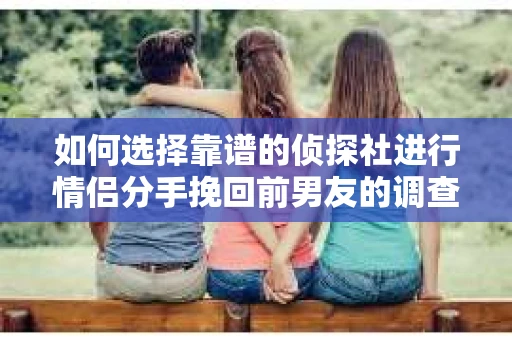如何选择靠谱的侦探社进行情侣分手挽回前男友的调查？