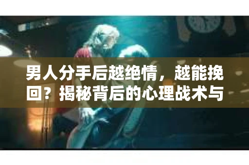 男人分手后越绝情，越能挽回？揭秘背后的心理战术与实际操作