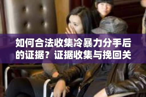 如何合法收集冷暴力分手后的证据？证据收集与挽回关系怎么办？