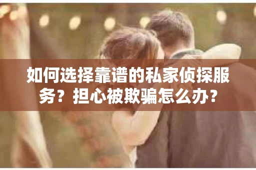 如何选择靠谱的私家侦探服务？担心被欺骗怎么办？