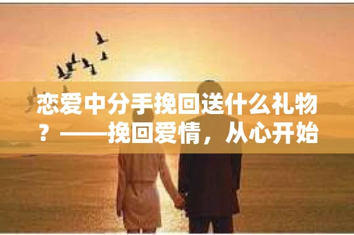 恋爱中分手挽回送什么礼物？——挽回爱情，从心开始