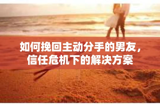 如何挽回主动分手的男友，信任危机下的解决方案