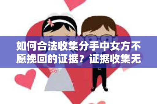 如何合法收集分手中女方不愿挽回的证据？证据收集无效怎么办？