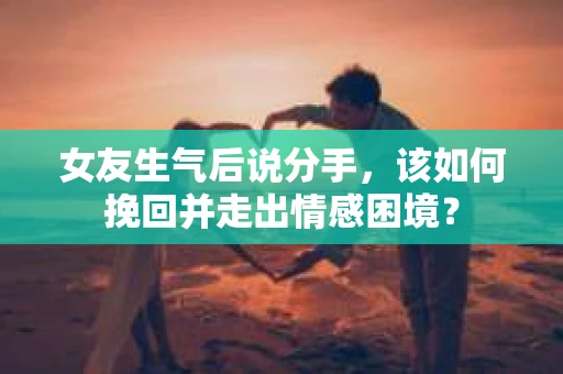 女友生气后说分手，该如何挽回并走出情感困境？