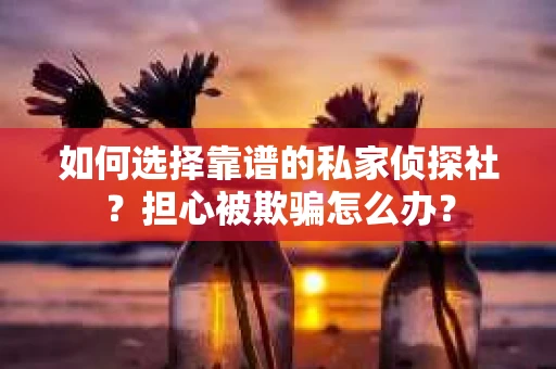 如何选择靠谱的私家侦探社？担心被欺骗怎么办？