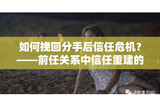 如何挽回分手后信任危机？——前任关系中信任重建的实用指南