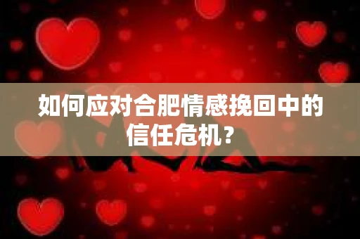 如何应对合肥情感挽回中的信任危机？