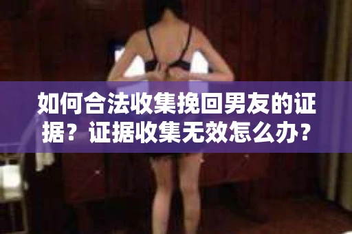 如何合法收集挽回男友的证据？证据收集无效怎么办？