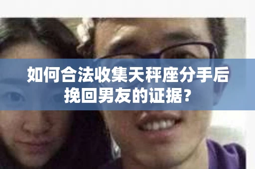 如何合法收集天秤座分手后挽回男友的证据？