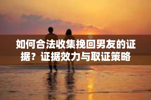 如何合法收集挽回男友的证据？证据效力与取证策略