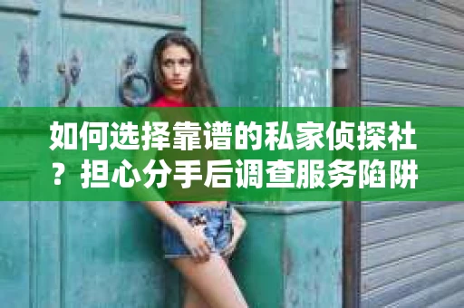 如何选择靠谱的私家侦探社？担心分手后调查服务陷阱怎么办？
