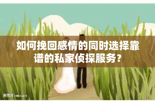 如何挽回感情的同时选择靠谱的私家侦探服务？