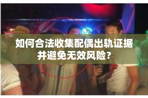 如何合法收集配偶出轨证据并避免无效风险？