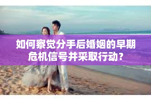 如何察觉分手后婚姻的早期危机信号并采取行动？