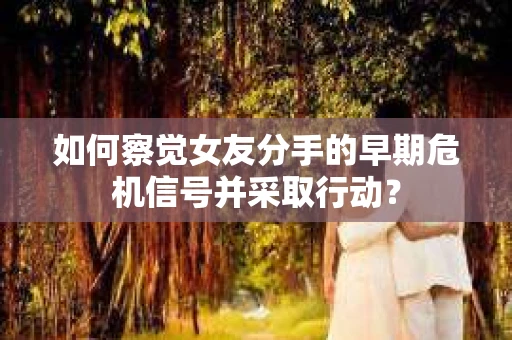 如何察觉女友分手的早期危机信号并采取行动？