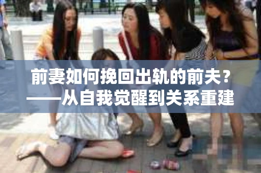 前妻如何挽回出轨的前夫？——从自我觉醒到关系重建的全面指南