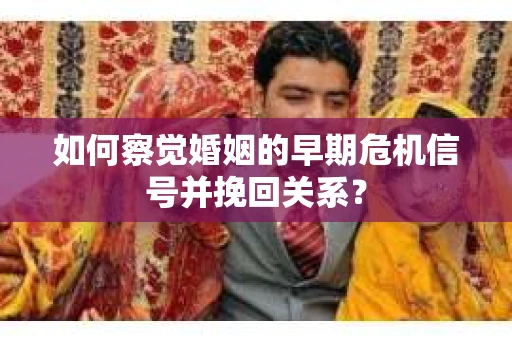 如何察觉婚姻的早期危机信号并挽回关系？