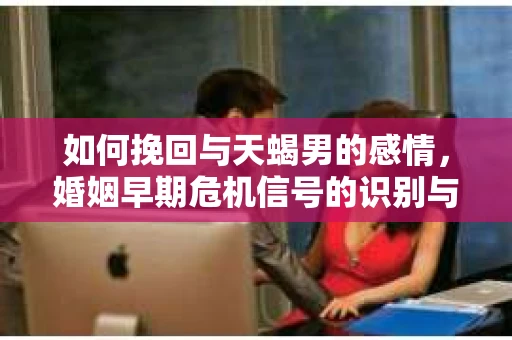 如何挽回与天蝎男的感情，婚姻早期危机信号的识别与应对