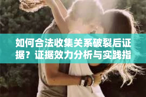 如何合法收集关系破裂后证据？证据效力分析与实践指南